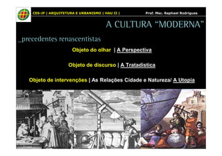 CES-JF | ARQUITETURA E URBANISMO | HAU II | Prof. Msc. Raphael Rodrigues 
A CULTURA “MODERNA” 
_precedentes renascentistas 
Objeto do olhar | A Perspectiva 
Objeto de discurso | A Tratadística 
Objeto de intervenções | As Relações Cidade e Natureza/ A Utopia 
 