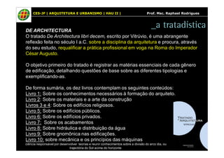 CES-JF | ARQUITETURA E URBANISMO | HAU II | Prof. Msc. Raphael Rodrigues 
_a tratadística 
DE ARCHITECTURA 
O tratado De Architectura libri decem, escrito por Vitrúvio, é uma abrangente 
reflexão feita no século I a.C. sobre a disciplina da arquitetura e procura, através 
do seu estudo, requalificar a prática profissional em voga na Roma do Imperador 
César Augusto. 
O objetivo primeiro do tratado é registrar as matérias essenciais de cada gênero 
de edificação, detalhando questões de base sobre as diferentes tipologias e 
exemplificando-as. 
De forma sumária, os dez livros contemplam os seguintes conteúdos: 
Livro 1: Sobre os conhecimentos necessários à formação do arquiteto. 
Livro 2: Sobre os materiais e a arte da construção 
Livros 3 e 4: Sobre os edifícios religiosos. 
Livro 5: Sobre os edifícios públicos. 
Livro 6: Sobre os edifícios privados. 
Livro 7: Sobre os acabamentos 
Livro 8: Sobre hidráulica e distribuição da água 
Livro 9: Sobre gnomônica nas edificações. 
Livro 10: sobre mecânica e os princípios das máquinas 
ciência responsável por desenvolver teorias e reunir conhecimentos sobre a divisão do arco dia, ou 
trajectória do Sol acima do horizonte 
 
