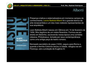 CES-JF | ARQUITETURA E URBANISMO | HAU II | Prof. Msc. Raphael Rodrigues 
Alberti 
Presença criativa e sistematizadora em inúmeros campos de 
conhecimento, Leone Battista Alberti foi o grande teórico da 
arte renascentista e um dos mais notáveis representantes de 
sua arquitetura. 
Leon Battista Alberti nasceu em Gênova em 14 de fevereiro de 
1404, filho ilegítimo de um nobre florentino. Formou-se em 
direito em Bolonha, escrevendo nessa época uma comédia 
clássica, Philodoxeus, tomada por seus contemporâneos 
como uma antiga peça de teatro romano. 
Nomeado secretário do papa (1432), seguiu para Roma e, 
quando a família Colonna cercou a cidade, refugiou-se em 
Florença, sob a proteção de Eugênio IV. 
 