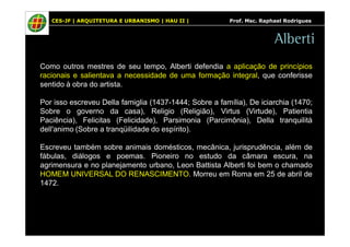 CES-JF | ARQUITETURA E URBANISMO | HAU II | Prof. Msc. Raphael Rodrigues 
Alberti 
Como outros mestres de seu tempo, Alberti defendia a aplicação de princípios 
racionais e salientava a necessidade de uma formação integral, que conferisse 
sentido à obra do artista. 
Por isso escreveu Della famiglia (1437-1444; Sobre a família), De iciarchia (1470; 
Sobre o governo da casa), Religio (Religião), Virtus (Virtude), Patientia 
Paciência), Felicitas (Felicidade), Parsimonia (Parcimônia), Della tranquilità 
dell'animo (Sobre a tranqüilidade do espírito). 
Escreveu também sobre animais domésticos, mecânica, jurisprudência, além de 
fábulas, diálogos e poemas. Pioneiro no estudo da câmara escura, na 
agrimensura e no planejamento urbano, Leon Battista Alberti foi bem o chamado 
HOMEM UNIVERSAL DO RENASCIMENTO. Morreu em Roma em 25 de abril de 
1472. 
 