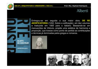 CES-JF | ARQUITETURA E URBANISMO | HAU II | Prof. Msc. Raphael Rodrigues 
Alberti 
Entregou-se em seguida a sua maior obra, DE RE 
AEDIFICATORIA (1452; Sobre a edificação), em dez volumes 
e traduzida em 1565 para o italiano. Baseando-se em 
manuscritos de Vitrúvio, propõe uma estética de harmonia e 
proporção, que tivesse como ponto de partida as contribuições 
e técnicas já dominadas pelos gregos e romanos. 
 