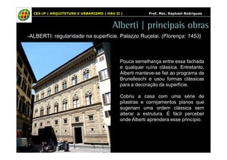 CES-JF | ARQUITETURA E URBANISMO | HAU II | Prof. Msc. Raphael Rodrigues 
Alberti | principais obras 
-ALBERTI: regularidade na superfície. Palazzo Rucelai. (Florença: 1453) 
Pouca semelhança entre essa fachada 
e qualquer ruína clássica. Entretanto, 
Alberti manteve-se fiel ao programa de 
Brunelleschi e usou formas clássicas 
para a decoração da superfície. 
Cobriu a casa com uma série de 
pilastras e cornijamentos planos que 
sugeriam uma ordem clássica sem 
alterar a estrutura. É fácil perceber 
onde Alberti aprendera esse princípio. 
 