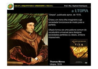 CES-JF | ARQUITETURA E URBANISMO | HAU II | Prof. Msc. Raphael Rodrigues 
a UTOPIA 
"Utopia", publicada aprox. de 1516. 
Criaou um reino-ilha imaginário cuja 
sociedade funcionava de modo justo e 
perfeito. 
Utopia tornou-se uma palavra comum do 
vocabulário universal para designar 
sociedades perfeitas ou ideais, embora 
impossíveis. 
Thomas Morus 
Utopia: 1516 
 