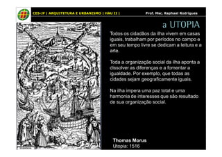 CES-JF | ARQUITETURA E URBANISMO | HAU II | Prof. Msc. Raphael Rodrigues 
a UTOPIA 
Todos os cidadãos da ilha vivem em casas 
iguais, trabalham por períodos no campo e 
em seu tempo livre se dedicam a leitura e a 
arte. 
Toda a organização social da ilha aponta a 
dissolver as diferenças e a fomentar a 
igualdade. Por exemplo, que todas as 
cidades sejam geograficamente iguais. 
Na ilha impera uma paz total e uma 
harmonia de interesses que são resultado 
de sua organização social. 
Thomas Morus 
Utopia: 1516 
 