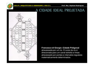 CES-JF | ARQUITETURA E URBANISMO | HAU II | Prof. Msc. Raphael Rodrigues 
A CIDADE IDEAL PROJETADA 
Francesco di Giorgio :Cidade Poligonal 
atravessada por um rio. O curso do rio é 
direcionado para um canal estreito e linear, 
atravessado por pontes e intervalos regulares 
matematicamente determinados. 
 