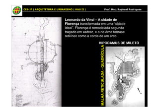 CES-JF | ARQUITETURA E URBANISMO | HAU II | Prof. Msc. Raphael Rodrigues 
Leonardo da Vinci – A cidade de 
Florença transformada em uma “cidade 
ideal”. Florença é remodelada segundo 
traçado em xadrez, e o rio Arno tornase 
retilíneo como a corda de um arco. 
HIPODAMUS DE MILETO 
MALHA RETICULADA - QUADRÍCULA 
 