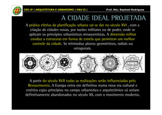 CES-JF | ARQUITETURA E URBANISMO | HAU II | Prof. Msc. Raphael Rodrigues 
A CIDADE IDEAL PROJETADA 
A prática efetiva da planificação urbana vai se dar no século XVI , com a 
criação de cidades novas, por razões militares ou de poder, onde se 
aplicam os princípios urbanísticos renascentistas. A dimensão militar 
conduz a estruturas em forma de estrela que permitem um melhor 
controle da cidade. Se reintroduz planos geométricos, radiais ou 
ortogonais. 
A partir do século XVII todas as realizações serão influenciadas pelo 
Renascimento. A Europa entra em definitivo numa nova era cultural e 
estética cujos princípios no campo urbanístico e arquitetônico só seriam 
definitivamente abandonados no século XX, com o movimento moderno. 
 