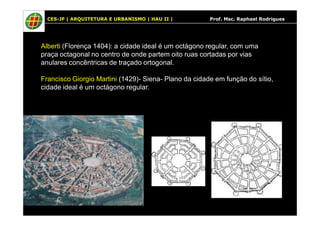 CES-JF | ARQUITETURA E URBANISMO | HAU II | Prof. Msc. Raphael Rodrigues 
Alberti (Florença 1404): a cidade ideal é um octágono regular, com uma 
praça octagonal no centro de onde partem oito ruas cortadas por vias 
anulares concêntricas de traçado ortogonal. 
Francisco Giorgio Martini (1429)- Siena- Plano da cidade em função do sítio, 
cidade ideal é um octágono regular. 
 