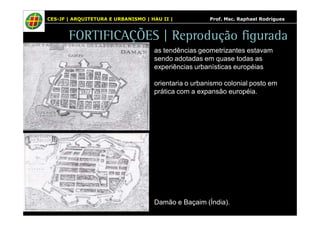 CES-JF | ARQUITETURA E URBANISMO | HAU II | Prof. Msc. Raphael Rodrigues 
FORTIFICAÇÕES | Reprodução figurada 
as tendências geometrizantes estavam 
sendo adotadas em quase todas as 
experiências urbanísticas européias 
orientaria o urbanismo colonial posto em 
prática com a expansão européia. 
Damão e Baçaim (Índia). 
 