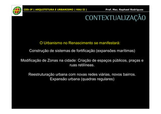 CES-JF | ARQUITETURA E URBANISMO | HAU II | Prof. Msc. Raphael Rodrigues 
CONTEXTUALIZAÇÃO 
O Urbanismo no Renascimento se manifestará: 
Construção de sistemas de fortificação (expansões marítimas) 
Modificação de Zonas na cidade: Criação de espaços públicos, praças e 
ruas retilíneas. 
Reestruturação urbana com novas redes viárias, novos bairros. 
Expansão urbana (quadras regulares) 
 