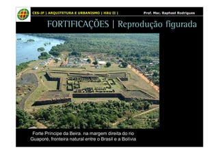 CES-JF | ARQUITETURA E URBANISMO | HAU II | Prof. Msc. Raphael Rodrigues 
FORTIFICAÇÕES | Reprodução figurada 
Forte Príncipe da Beira. na margem direita do rio 
Guaporé, fronteira natural entre o Brasil e a Bolívia 
 