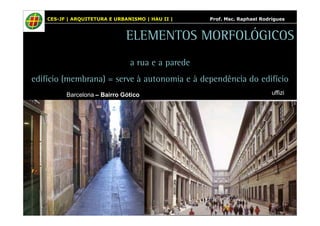 CES-JF | ARQUITETURA E URBANISMO | HAU II | Prof. Msc. Raphael Rodrigues 
ELEMENTOS MORFOLÓGICOS 
a rua e a parede 
edifício (membrana) = serve à autonomia e à dependência do edifício 
Barcelona – Bairro Gótico uffizi 
 