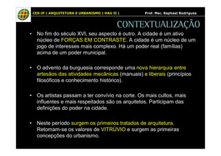 CES-JF | ARQUITETURA E URBANISMO | HAU II | Prof. Msc. Raphael Rodrigues 
CONTEXTUALIZAÇÃO 
• No fim do século XVI, seu aspecto é outro. A cidade é um ativo 
núcleo de FORÇAS EM CONTRASTE. A cidade é um núcleo de um 
jogo de interesses mais complexo. Há um poder real (famílias) 
acima de um poder municipal. 
• O advento da burguesia corresponde uma nova hierarquia entre 
artesãos das atividades mecânicas (manuais) e liberais (princípios 
filosóficos e conhecimento histórico). 
• Os artistas passam a ter convívio na corte. Os mais cultos, mais 
influentes e mais respeitados são os arquitetos. Participam das 
definições do poder na cidade. 
• Neste período surgem os primeiros tratados de arquitetura. 
Retomam-se os valores de VITRÚVIO e surgem as primeiras 
concepções do urbanismo. 
 