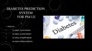 DIABETES PREDICTION
SYSTEM
FOR PS4 I.E
• MADE BY:-
• 33-AI&DS_TALHA MOMIN
• 34-AI&DS_SUGAM PANDEY
• 35-AI&DS_ATHARVA PARAB
• 36-AI&DS-SIMRAN PARDESHI
 