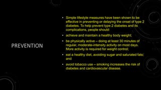 PREVENTION
• Simple lifestyle measures have been shown to be
effective in preventing or delaying the onset of type 2
diabetes. To help prevent type 2 diabetes and its
complications, people should:
• achieve and maintain a healthy body weight;
• be physically active – doing at least 30 minutes of
regular, moderate-intensity activity on most days.
More activity is required for weight control;
• eat a healthy diet, avoiding sugar and saturated fats;
and
• avoid tobacco use – smoking increases the risk of
diabetes and cardiovascular disease.
 