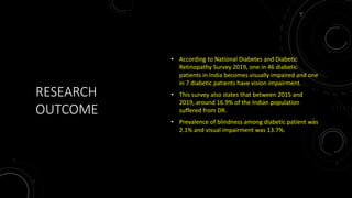 RESEARCH
OUTCOME
• According to National Diabetes and Diabetic
Retinopathy Survey 2019, one in 46 diabetic
patients in India becomes visually impaired and one
in 7 diabetic patients have vision impairment.
• This survey also states that between 2015 and
2019, around 16.9% of the Indian population
suffered from DR.
• Prevalence of blindness among diabetic patient was
2.1% and visual impairment was 13.7%.
 