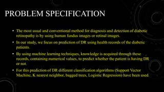 PROBLEM SPECIFICATION
• The most usual and conventional method for diagnosis and detection of diabetic
retinopathy is by using human fundus images or retinal images.
• In our study, we focus on prediction of DR using health records of the diabetic
patients.
• By using machine learning techniques, knowledge is acquired through these
records, containing numerical values, to predict whether the patient is having DR
or not.
• For this prediction of DR different classification algorithms (Support Vector
Machine, K nearest neighbor, bagged trees, Logistic Regression) have been used.
 