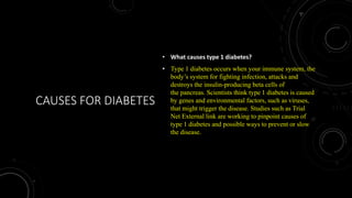 CAUSES FOR DIABETES
• What causes type 1 diabetes?
• Type 1 diabetes occurs when your immune system, the
body’s system for fighting infection, attacks and
destroys the insulin-producing beta cells of
the pancreas. Scientists think type 1 diabetes is caused
by genes and environmental factors, such as viruses,
that might trigger the disease. Studies such as Trial
Net External link are working to pinpoint causes of
type 1 diabetes and possible ways to prevent or slow
the disease.
 