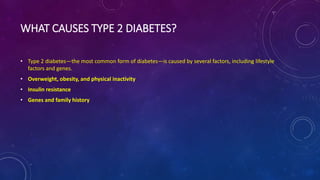 WHAT CAUSES TYPE 2 DIABETES?
• Type 2 diabetes—the most common form of diabetes—is caused by several factors, including lifestyle
factors and genes.
• Overweight, obesity, and physical inactivity
• Insulin resistance
• Genes and family history
 