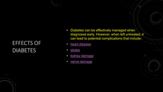 EFFECTS OF
DIABETES
• Diabetes can be effectively managed when
diagnosed early. However, when left untreated, it
can lead to potential complications that include:
• heart disease
• stroke
• kidney damage
• nerve damage
 