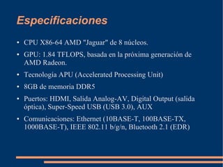 Especificaciones
● CPU X86-64 AMD "Jaguar" de 8 núcleos.
● GPU: 1.84 TFLOPS, basada en la próxima generación de
AMD Radeon.
● Tecnología APU (Accelerated Processing Unit)
● 8GB de memoria DDR5
● Puertos: HDMI, Salida Analog-AV, Digital Output (salida
óptica), Super-Speed USB (USB 3.0), AUX
● Comunicaciones: Ethernet (10BASE-T, 100BASE-TX,
1000BASE-T), IEEE 802.11 b/g/n, Bluetooth 2.1 (EDR)