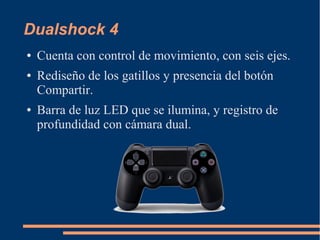 Dualshock 4
● Cuenta con control de movimiento, con seis ejes.
● Rediseño de los gatillos y presencia del botón
Compartir.
● Barra de luz LED que se ilumina, y registro de
profundidad con cámara dual.