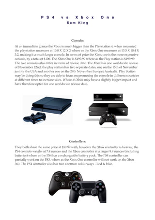 P S 4 v s X b o x O n e
S a m K i n g
Console:
At an immediate glance the Xbox is much bigger than the Playstation 4, when measured
the playstation measures at 10.8 X 12 X 2 where as the Xbox One measures at 13.5 X 10.4 X
3.2, making it a much larger console. In terms of price the Xbox one is the more expensive
console, by a total of $100. The Xbox One is $499.99 where as the Play station is $499.99.
The two consoles also differ in terms of release date. The Xbox has one worldwide release
of November 22nd, the play station has two separate dates, one on the 15th of November
just for the USA and another one on the 29th November Europe/Australia. Play Station
may be doing this so they are able to focus on promoting the console in different countries
at different times to increase sales. Where as Xbox may have a slightly bigger impact and
have therefore opted for one worldwide release date.
Controllers:
They both share the same price at $59.99 with, however the Xbox controller is heavier, the
PS4 controls weighs at 7.4 ounces and the Xbox controller at a larger 9.9 ounces (including
batteries) where as the PS4 has a rechargeable battery pack. The PS4 controller can
partially work on the PS3, where as the Xbox One controller will not work on the Xbox
360. The PS4 controller also has two alternate colourways - Red & blue.
 