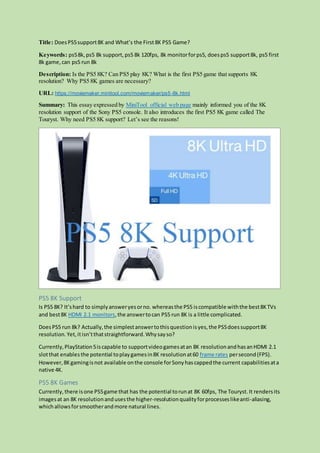 Title: DoesPS5support8K and What’s the First 8K PS5 Game?
Keywords: ps58k, ps5 8k support, ps5 8k 120fps, 8k monitorforps5, doesps5 support8k, ps5 first
8k game,can ps5 run 8k
Description: Is the PS5 8K? Can PS5 play 8K? What is the first PS5 game that supports 8K
resolution? Why PS5 8K games are necessary?
URL: https://moviemaker.minitool.com/moviemaker/ps5-8k.html
Summary: This essay expressed by MiniTool official web page mainly informed you of the 8K
resolution support of the Sony PS5 console. It also introduces the first PS5 8K game called The
Touryst. Why need PS5 8K support? Let’s see the reasons!
PS5 8K Support
Is PS5 8K? It’shard to simplyansweryesorno. whereasthe PS5 iscompatible withthe best8KTVs
and best8K HDMI 2.1 monitors,the answertocan PS5 run 8K is a little complicated.
DoesPS5 run 8k? Actually,the simplestanswertothisquestionisyes,the PS5doessupport8K
resolution.Yet,itisn’tthatstraightforward.Whysayso?
Currently,PlayStation5iscapable to supportvideogamesatan 8K resolutionandhasanHDMI 2.1
slotthat enablesthe potential toplaygamesin8K resolutionat60 frame rates persecond(FPS).
However,8Kgamingisnot available onthe console forSonyhascappedthe current capabilitiesata
native 4K.
PS5 8K Games
Currently,there isone PS5game that has the potential torunat 8K 60fps, The Touryst.It rendersits
imagesat an 8K resolutionandusesthe higher-resolutionqualityforprocesseslikeanti-aliasing,
whichallowsforsmootherandmore natural lines.
 