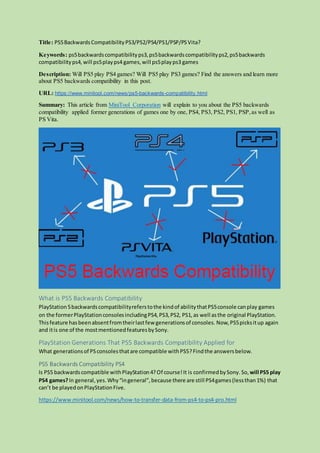 Title: PS5BackwardsCompatibilityPS3/PS2/PS4/PS1/PSP/PSVita?
Keywords: ps5backwardscompatibilityps3,ps5backwardscompatibilityps2,ps5backwards
compatibilityps4, will ps5playps4 games,will ps5playps3 games
Description: Will PS5 play PS4 games? Will PS5 play PS3 games? Find the answers and learn more
about PS5 backwards compatibility in this post.
URL: https://www.minitool.com/news/ps5-backwards-compatibility.html
Summary: This article from MiniTool Corporation will explain to you about the PS5 backwards
compatibility applied former generations of games one by one, PS4, PS3, PS2, PS1, PSP,as well as
PS Vita.
What is PS5 Backwards Compatibility
PlayStation5backwardscompatibilityreferstothe kindof abilitythatPS5console canplay games
on the formerPlayStationconsolesincludingPS4,PS3,PS2, PS1,as well asthe original PlayStation.
Thisfeature hasbeenabsentfromtheirlastfew generationsof consoles. Now,PS5picksitup again
and itis one of the mostmentionedfeaturesbySony.
PlayStation Generations That PS5 Backwards Compatibility Applied for
What generationsof PSconsolesthatare compatible withPS5?Findthe answersbelow.
PS5 Backwards Compatibility PS4
Is PS5 backwardscompatible withPlayStation4?Of course!It is confirmedbySony. So, will PS5 play
PS4 games?In general,yes.Why“ingeneral”,because there are still PS4games(lessthan1%) that
can’t be playedonPlayStationFive.
https://www.minitool.com/news/how-to-transfer-data-from-ps4-to-ps4-pro.html
 