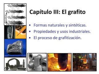 Capítulo III: El grafito
• Formas naturales y sintéticas.
• Propiedades y usos industriales.
• El proceso de grafitización.

 