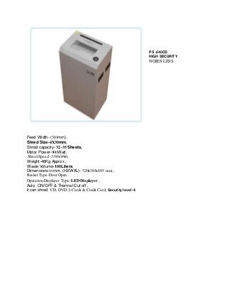 PS -540CD 
HIGH SECURITY 
NOIES LESS 
Feed Width- (310mm), 
Shred Size-4X30mm, 
Shred capacity- 32-35 Sheets, 
Motor Power-900Watt, 
Shred Speed -3.5m/min, 
Weight-48Kg Approx , 
Waste Volume-100Liters, 
Dimensions in mm. (HXWXL)- 520x385x895 mm , 
Basket Type-Door Open , 
Operation Displayer Type-LED Displayer , 
Auto ON/OFF & Thermal Cut off , 
it can shred CD, DVD, I-Cards & Credit Card, Security level- 4 
