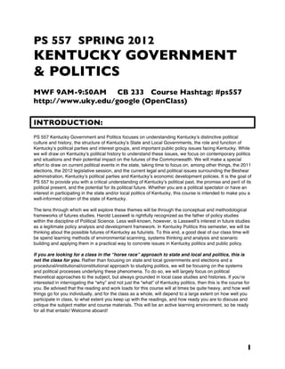 PS 557 SPRING 2012
KENTUCKY GOVERNMENT
& POLITICS
MWF 9AM-9:50AM CB 233 Course Hashtag: #ps557
http://www.uky.edu/google (OpenClass)

INTRODUCTION:
PS 557 Kentucky Government and Politics focuses on understanding Kentuckyʼs distinctive political
culture and history, the structure of Kentuckyʼs State and Local Governments, the role and function of
Kentuckyʼs political parties and interest groups, and important public policy issues facing Kentucky. While
we will draw on Kentuckyʼs political history to understand these issues, we focus on contemporary politics
and situations and their potential impact on the futures of the Commonwealth. We will make a special
effort to draw on current political events in the state, taking time to focus on, among other things, the 2011
elections, the 2012 legislative session, and the current legal and political issues surrounding the Beshear
administration, Kentuckyʼs political parties and Kentuckyʼs economic development policies. It is the goal of
PS 557 to provide you with a critical understanding of Kentuckyʼs political past, the promise and peril of its
political present, and the potential for its political future. Whether you are a political spectator or have an
interest in participating in the state and/or local politics of Kentucky, this course is intended to make you a
well-informed citizen of the state of Kentucky.

The lens through which we will explore these themes will be through the conceptual and methodological
frameworks of futures studies. Harold Lasswell is rightfully recognized as the father of policy studies
within the discipline of Political Science. Less well-known, however, is Lasswellʼs interest in future studies
as a legitimate policy analysis and development framework. In Kentucky Politics this semester, we will be
thinking about the possible futures of Kentucky as futurists. To this end, a good deal of our class time will
be spend learning methods of environmental scanning, systems thinking and analysis and scenario
building and applying them in a practical way to concrete issues in Kentucky politics and public policy.

If you are looking for a class in the “horse race” approach to state and local and politics, this is
not the class for you. Rather than focusing on state and local governments and elections and a
procedural/institutional/constitutional approach to studying politics, we will be focusing on the systems
and political processes underlying these phenomena. To do so, we will largely focus on political
theoretical approaches to the subject, but always grounded in local case studies and histories. If youʼre
interested in interrogating the “why” and not just the “what” of Kentucky politics, then this is the course for
you. Be advised that the reading and work loads for this course will at times be quite heavy, and how well
things go for you individually, and for the class as a whole, will depend to a large extent on how well you
participate in class, to what extent you keep up with the readings, and how ready you are to discuss and
critique the subject matter and course materials. This will be an active learning environment, so be ready
for all that entails! Welcome aboard!




                                                                                                             1
 