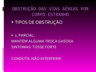 OBSTRUÇÃO DAS VIAS AÉREAS POR CORPO ESTRANHO TIPOS DE OBSTRUÇÃO 1. PARCIAL: MANTÉM ALGUMA TROCA GASOSA SINTOMAS: TOSSE FORTE CONDUTA: NÃO INTERFERIR 