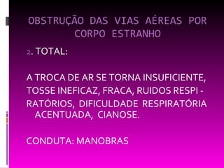 OBSTRUÇÃO DAS VIAS AÉREAS POR CORPO ESTRANHO 2 . TOTAL:  A TROCA DE AR SE TORNA INSUFICIENTE, TOSSE INEFICAZ, FRACA, RUIDOS RESPI - RATÓRIOS, DIFICULDADE RESPIRATÓRIA  ACENTUADA,  CIANOSE. CONDUTA: MANOBRAS 