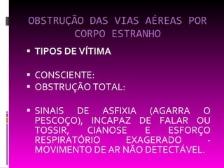OBSTRUÇÃO DAS VIAS AÉREAS POR CORPO ESTRANHO TIPOS DE VÍTIMA CONSCIENTE:  OBSTRUÇÃO TOTAL:  SINAIS DE ASFIXIA (AGARRA O PESCOÇO), INCAPAZ DE FALAR OU TOSSIR, CIANOSE E ESFORÇO RESPIRATÓRIO EXAGERADO - MOVIMENTO DE AR NÃO DETECTÁVEL. 