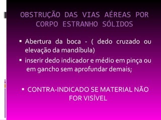 OBSTRUÇÃO DAS VIAS AÉREAS POR CORPO ESTRANHO SÓLIDOS Abertura da boca - ( dedo cruzado ou elevação da mandíbula)  inserir dedo indicador e médio em pinça ou  em gancho sem aprofundar demais; CONTRA-INDICADO SE MATERIAL NÃO FOR VISÍVEL 