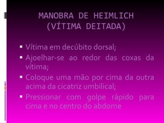 MANOBRA DE HEIMLICH (VÍTIMA DEITADA) Vítima em decúbito dorsal; Ajoelhar-se ao redor das coxas da vítima; Coloque uma mão por cima da outra acima da cicatriz umbilical; Pressionar com golpe rápido para cima e no centro do abdome 