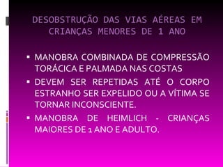 DESOBSTRUÇÃO DAS VIAS AÉREAS EM CRIANÇAS MENORES DE 1 ANO MANOBRA COMBINADA DE COMPRESSÃO TORÁCICA E PALMADA NAS COSTAS  DEVEM SER REPETIDAS ATÉ O CORPO ESTRANHO SER EXPELIDO OU A VÍTIMA SE TORNAR INCONSCIENTE. MANOBRA DE HEIMLICH - CRIANÇAS MAIORES DE 1 ANO E ADULTO. 