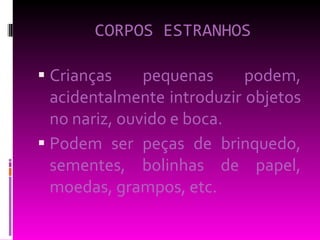 CORPOS ESTRANHOS Crianças pequenas podem, acidentalmente introduzir objetos no nariz, ouvido e boca.  Podem ser peças de brinquedo, sementes, bolinhas de papel, moedas, grampos, etc. 