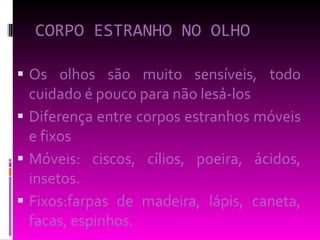 CORPO ESTRANHO NO OLHO Os olhos são muito sensíveis, todo cuidado é pouco para não lesá-los Diferença entre corpos estranhos móveis e fixos Móveis: ciscos, cílios, poeira, ácidos, insetos. Fixos:farpas de madeira, lápis, caneta, facas, espinhos. 