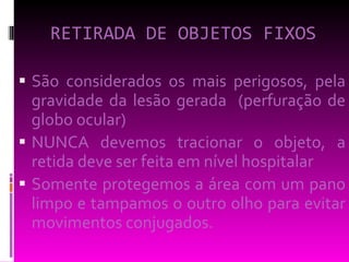 RETIRADA DE OBJETOS FIXOS São considerados os mais perigosos, pela gravidade da lesão gerada  (perfuração de globo ocular) NUNCA devemos tracionar o objeto, a retida deve ser feita em nível hospitalar Somente protegemos a área com um pano limpo e tampamos o outro olho para evitar movimentos conjugados. 