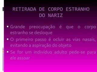RETIRADA DE CORPO ESTRANHO DO NARIZ Grande preocupação é que o corpo estranho se desloque  O primeiro passo é ocluir as vias nasais, evitando a aspiração do objeto  Se for um indivíduo adulto pede-se para ele assoar 