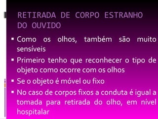 RETIRADA DE CORPO ESTRANHO DO OUVIDO Como os olhos, também são muito sensíveis Primeiro tenho que reconhecer o tipo de objeto como ocorre com os olhos Se o objeto é móvel ou fixo No caso de corpos fixos a conduta é igual a tomada para retirada do olho, em nível hospitalar 
