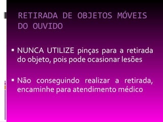 RETIRADA DE OBJETOS MÓVEIS DO OUVIDO NUNCA UTILIZE pinças para a retirada do objeto, pois pode ocasionar lesões Não conseguindo realizar a retirada, encaminhe para atendimento médico 