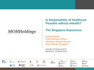 Is Sustainability of Healthcare
Possible without eHealth?

The Singapore Experience

Dr Sarah Muttitt
Chief Information Officer
Information Systems Division
MOH Holdings, Singapore

eHealth Conference 2010
Barcelona, 16 March 2010
 