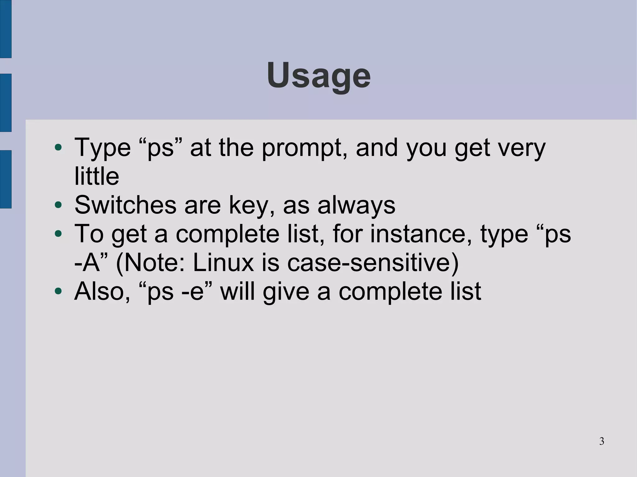 Usage
●   Type “ps” at the prompt, and you get very
    little
●   Switches are key, as always
●   To get a complete list, for instance, type “ps
    -A” (Note: Linux is case-sensitive)
●   Also, “ps -e” will give a complete list




                                                     3
 