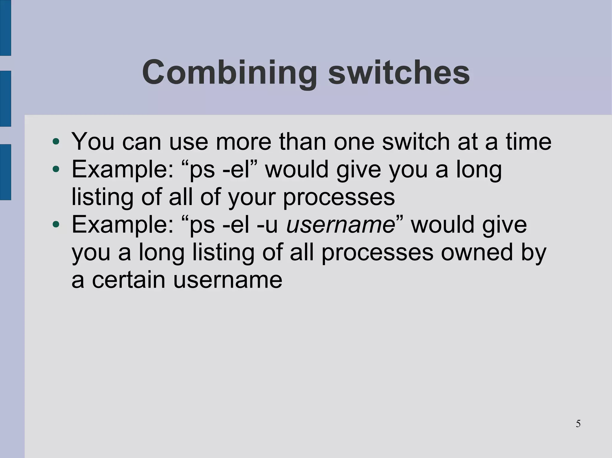Combining switches
●   You can use more than one switch at a time
●   Example: “ps -el” would give you a long
    listing of all of your processes
●   Example: “ps -el -u username” would give
    you a long listing of all processes owned by
    a certain username




                                                   5
 