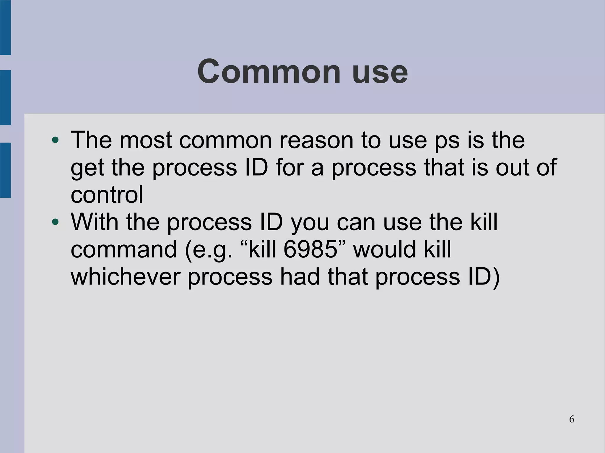 Common use
●   The most common reason to use ps is the
    get the process ID for a process that is out of
    control
●   With the process ID you can use the kill
    command (e.g. “kill 6985” would kill
    whichever process had that process ID)




                                                      6
 