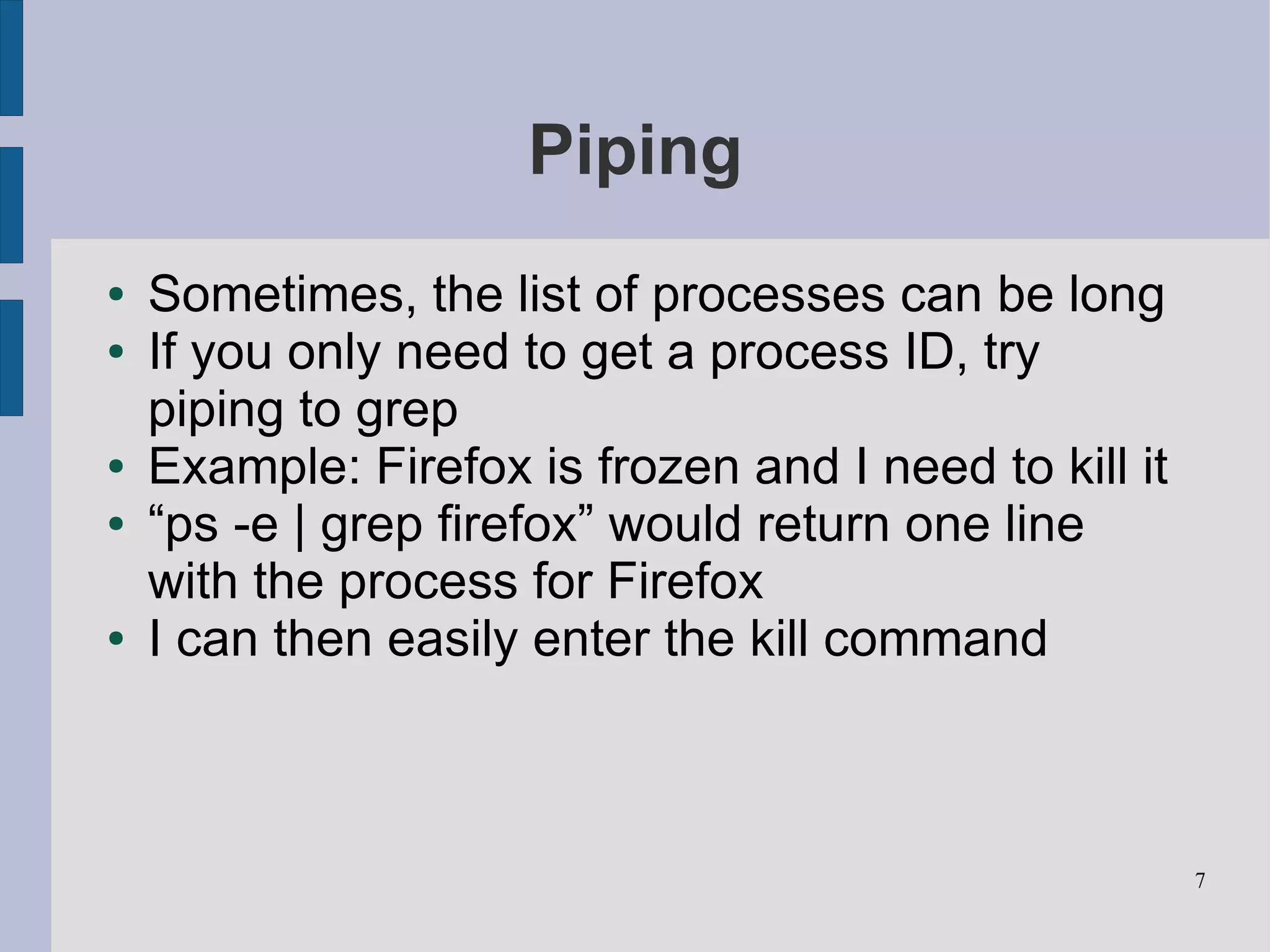 Piping
●   Sometimes, the list of processes can be long
●   If you only need to get a process ID, try
    piping to grep
●   Example: Firefox is frozen and I need to kill it
●   “ps -e | grep firefox” would return one line
    with the process for Firefox
●   I can then easily enter the kill command



                                                       7
 