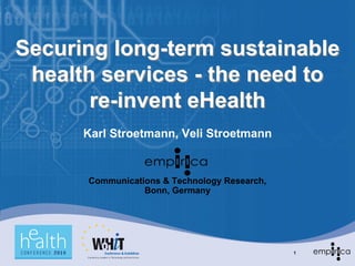 Securing long-term sustainable
 health services - the need to
       re-invent eHealth
      Karl Stroetmann, Veli Stroetmann


      Communications & Technology Research,
                 Bonn, Germany




                                              1
 